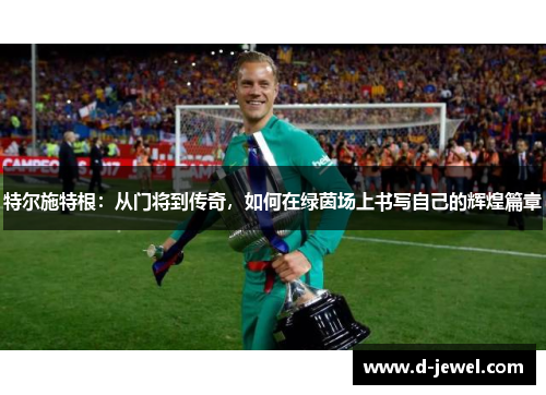 特尔施特根：从门将到传奇，如何在绿茵场上书写自己的辉煌篇章