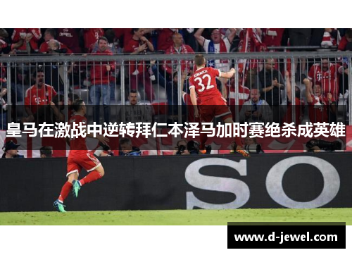 皇马在激战中逆转拜仁本泽马加时赛绝杀成英雄