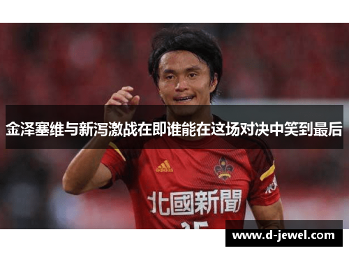 金泽塞维与新泻激战在即谁能在这场对决中笑到最后